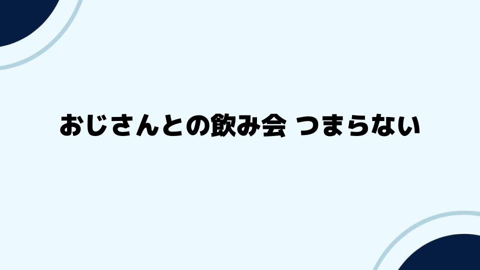 おじさんとの飲み会つまらない時間を変える方法